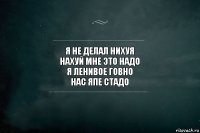 я не делал нихуя
нахуй мне это надо
я ленивое говно
нас япе стадо