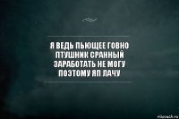 я ведь пьющее говно
птушник сранный
заработать не могу
поэтому яп лачу