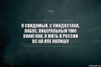 я свидомый, с пиндостана,
лабус, либеральный чмо
знаю как, я жить в России
вс на япе напишу