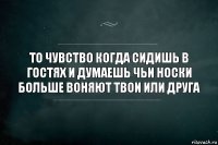 То чувство когда сидишь в гостях и думаешь чьи носки больше воняют твои или друга