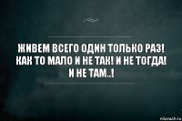 ЖИВЕМ ВСЕГО ОДИН ТОЛЬКО РАЗ! КАК ТО МАЛО И НЕ ТАК! И НЕ ТОГДА! И НЕ ТАМ..!