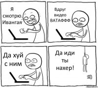 Я смотрю Ивангая Вдруг видео ВАТАФФФ Да хуй с ним Да иди ты нахер!