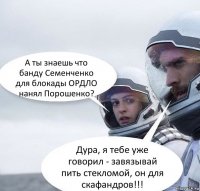 А ты знаешь что банду Семенченко для блокады ОРДЛО нанял Порошенко? Дура, я тебе уже говорил - завязывай пить стекломой, он для скафандров!!!