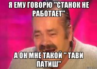 я ему говорю "станок не работает" а он мне такой " тави патиш"