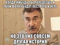 когда-нибудь ты похудеешь и твои фотку будут пестреть в нете но это уже совсем другая история