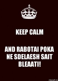 KEEP CALM AND RABOTAI POKA
NE SDELAESH SAIT BLEAATI!