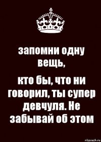 запомни одну вещь, кто бы, что ни говорил, ты супер девчуля. Не забывай об этом