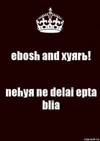 ebosh and xyяrь! nehyя ne delai epta blia