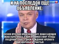 и на последок ещё объявление: кусков ярослав александрович, ваша будущая жена обратилась к нам в прямой эфир, чтобы поздравить вас с днём рождения! крепкого вам здоровья и счастья)