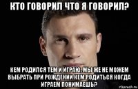 кто говорил что я говорил? кем родился тем и играю, мы же не можем выбрать при рождении кем родиться когда играем понимаешь?