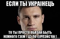 если ты украiнець то ты просто обязан быть немного гэем ! цэ по-еурпэйс'ки !