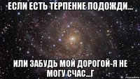 если есть терпение подожди... или забудь мой дорогой-я не могу счас...г