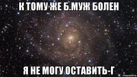 к тому же б.муж болен я не могу оставить-г