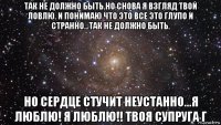 так не должно быть.но снова я взгляд твой ловлю. и понимаю что это все это глупо и странно...так не должно быть. но сердце стучит неустанно...я люблю! я люблю!! твоя супруга г