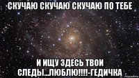 скучаю скучаю скучаю по тебе и ищу здесь твои следы...люблю!!!!-гедичка