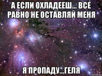 а если охладееш... все равно не оставляй меня я пропаду...геля