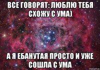 все говорят: люблю тебя схожу с ума) а я ебанутая просто и уже сошла с ума