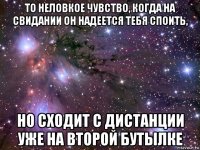 то неловкое чувство, когда на свидании он надеется тебя споить, но сходит с дистанции уже на второй бутылке