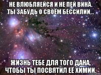 не влюбляейся и не пей вина. ты забудь о своём бессилии... жизнь тебе для того дана, чтобы ты посвятил её химии.