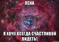 лена я хочу всегда счастливой видеть!