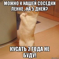 можно к нашей соседки ленке , на 5 дней? кусать 2 года не буду!