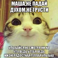 маша,не падай духом,не грусти улыбайся,не смотря ни на что,ведь у тебя ведь жизнерадостная,теплая улыбка