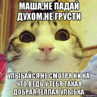 маша,не падай духом,не грусти улыбайся,не смотря ни на что,ведь у тебя такая добрая,теплая улыбка