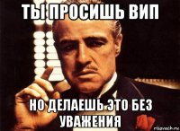 ты просишь вип но делаешь это без уважения