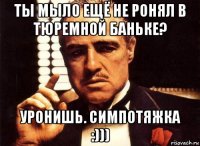 ты мыло ещё не ронял в тюремной баньке? уронишь. симпотяжка :)))