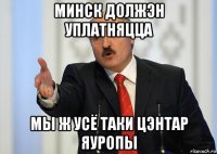 минск должэн уплатняцца мы ж усё таки цэнтар яуропы