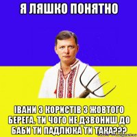 я ляшко понятно івани з користів з жовтого берега. ти чого не дзвониш до баби ти падлюка ти така???