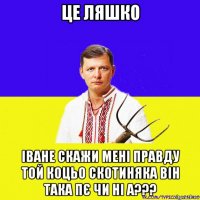 це ляшко іване скажи мені правду той коцьо скотиняка він така пє чи ні а???