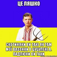 це ляшко скотиняки ви такі як там мої вазонки в цуцулені а. падлюки ви таки