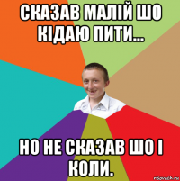 сказав малій шо кідаю пити... но не сказав шо і коли.