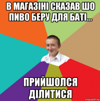 в магазіні сказав шо пиво беру для баті... прийшолся ділитися