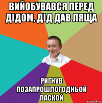 вийобувався перед дідом, дід дав ляща ригнув позапрошлогодньой паской