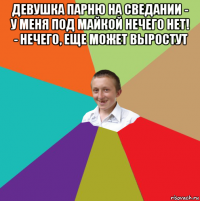 девушка парню на сведании - у меня под майкой нечего нет! - нечего, еще может выростут 