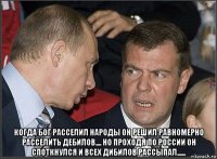  когда бог расселил народы он решил равномерно расселить дебилов.... но проходя по россии он споткнулся и всех дибилов рассыпал......