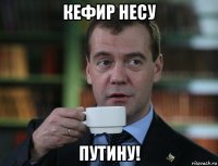 кефир несу путину!