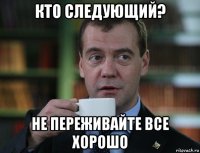 кто следующий? не переживайте все хорошо