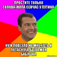 простите только голова-жопа сейчас у путина ну и повезло же мне хоть и потаскуха была моя бабушка