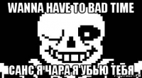 wanna have to bad time санс я чара я убью тебя