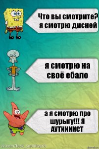 Что вы смотрите? я смотрю дисней я смотрю на своё ебало а я смотрю про шурыгу!!! Я АУТИИИИСТ