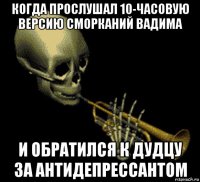 когда прослушал 10-часовую версию сморканий вадима и обратился к дудцу за антидепрессантом