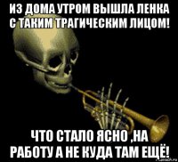 из дома утром вышла ленка с таким трагическим лицом! что стало ясно ,на работу а не куда там ещё!