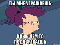 ты мне угражаешь или в чём то подозреваешь