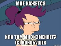 мне кажется или том мне изменяет? (с) воробушек