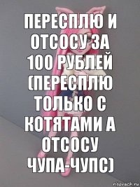 Пересплю и отсосу за 100 рублей (пересплю только с котятами а отсосу чупа-чупс)