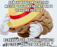 дай бог каждому столько мозгов чтобы их хватило на то чтобы не постить всякую хрень начинающуюся со слов: "дай бог каждому..."