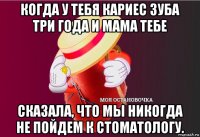 когда у тебя кариес зуба три года и мама тебе сказала, что мы никогда не пойдем к стоматологу.